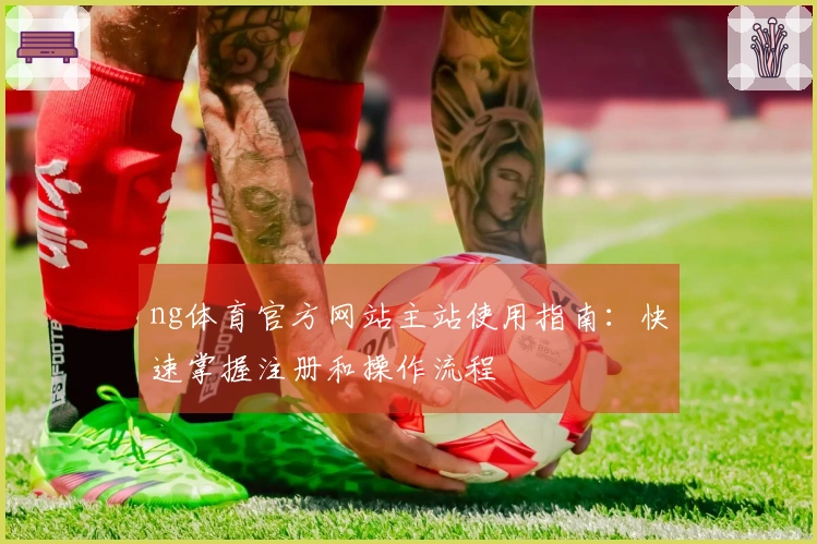 ng体育官方网站主站使用指南：快速掌握注册和操作流程