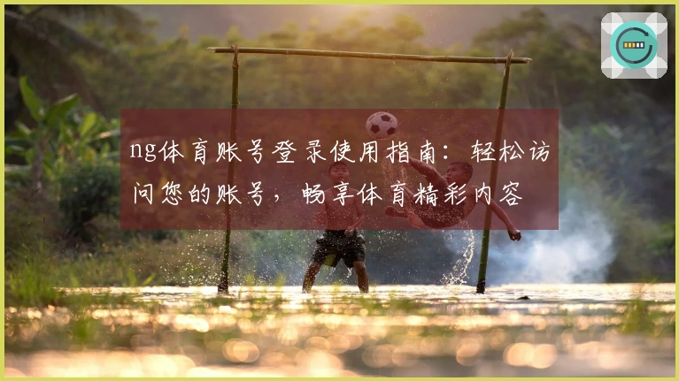 ng体育账号登录使用指南：轻松访问您的账号，畅享体育精彩内容