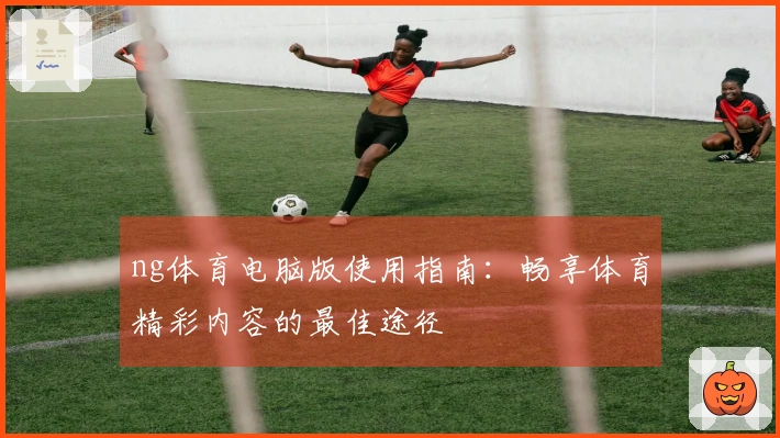 ng体育电脑版使用指南：畅享体育精彩内容的最佳途径