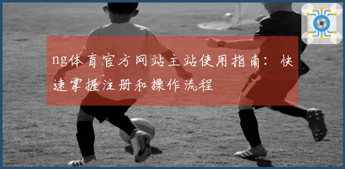 ng体育官方网站主站使用指南：快速掌握注册和操作流程