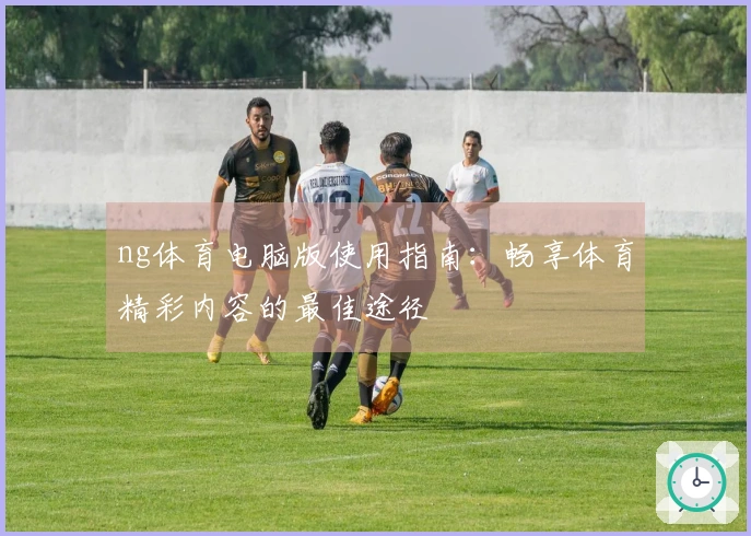 ng体育电脑版使用指南：畅享体育精彩内容的最佳途径