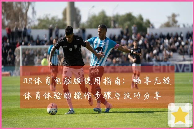 ng体育电脑版使用指南：畅享无缝体育体验的操作步骤与技巧分享